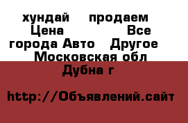 хундай 78 продаем › Цена ­ 650 000 - Все города Авто » Другое   . Московская обл.,Дубна г.
